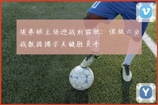 埃弗顿主场迎战利兹联:保级六分战数据揭示关键胜负手