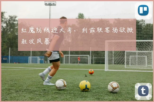 红魔防线迎大考，利兹联客场欲掀狂攻风暴