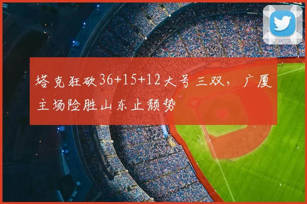 塔克狂砍36+15+12大号三双,广厦主场险胜山东止颓势