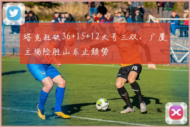 塔克狂砍36+15+12大号三双,广厦主场险胜山东止颓势
